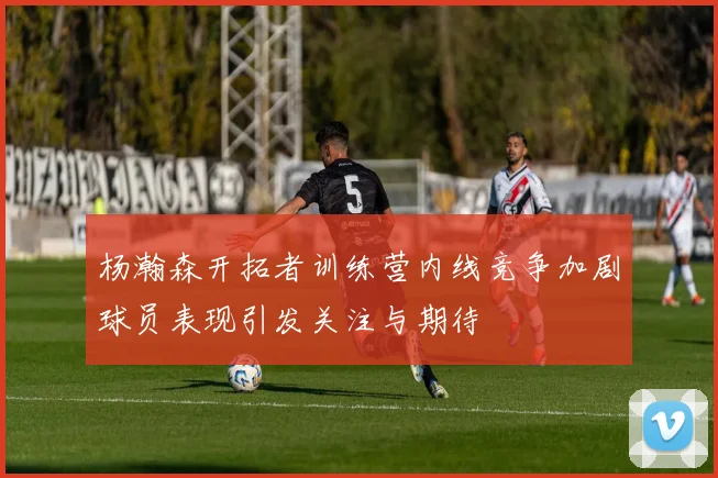 杨瀚森开拓者训练营内线竞争加剧球员表现引发关注与期待