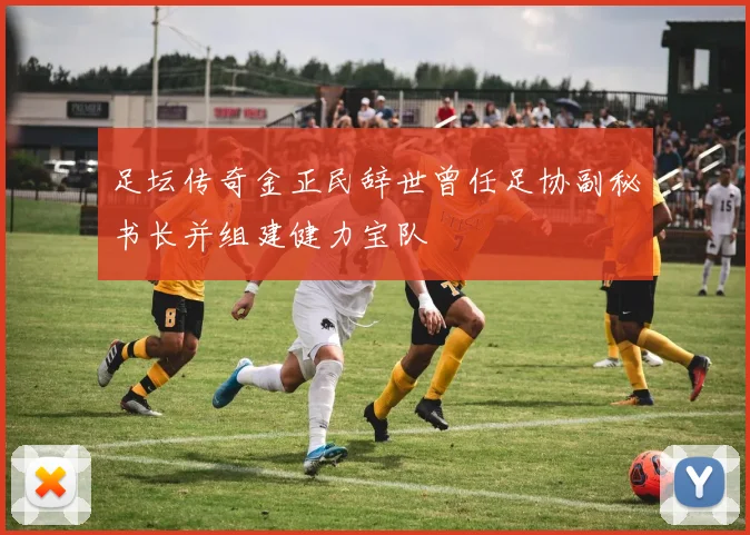 足坛传奇金正民辞世曾任足协副秘书长并组建健力宝队