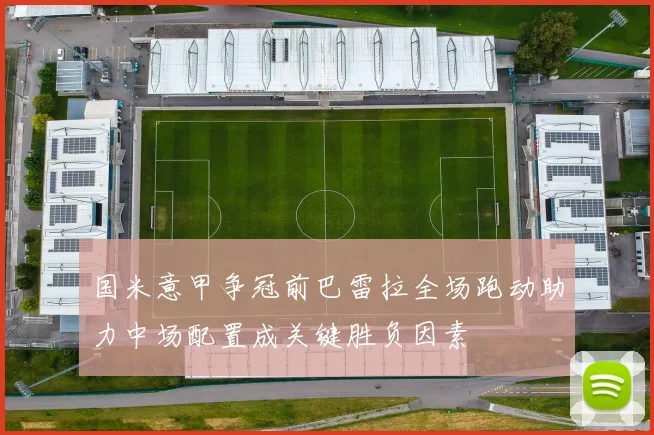 国米意甲争冠前巴雷拉全场跑动助力中场配置成关键胜负因素