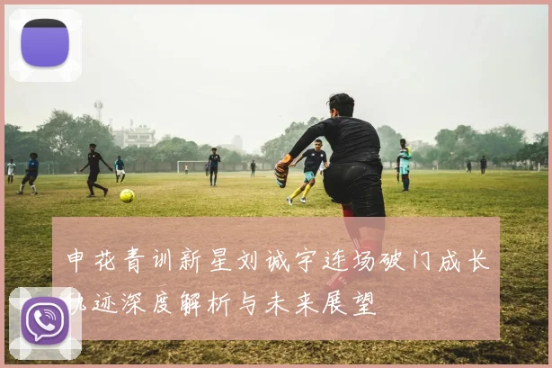 申花青训新星刘诚宇连场破门成长轨迹深度解析与未来展望