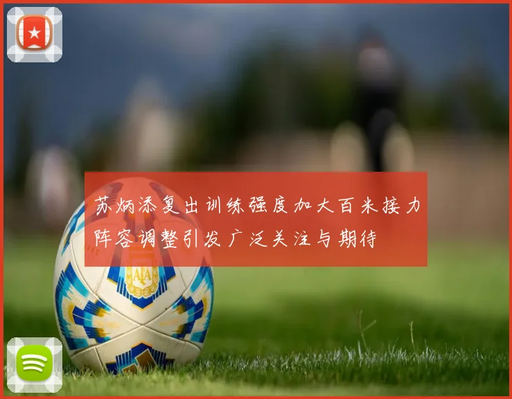 苏炳添复出训练强度加大百米接力阵容调整引发广泛关注与期待