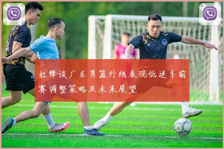 杜锋谈广东男篮外线表现低迷季前赛调整策略及未来展望