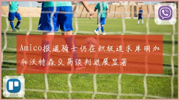 Amico报道骑士仍在积极追求库明加和沃特森交易谈判进展显著