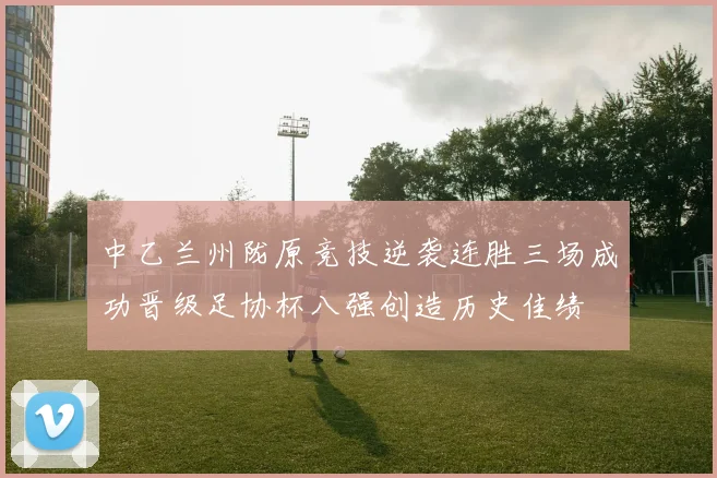 中乙兰州陇原竞技逆袭连胜三场成功晋级足协杯八强创造历史佳绩
