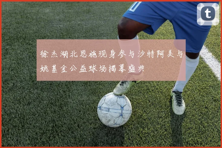 徐杰湖北恩施现身参与沙特阿美与姚基金公益球场揭幕盛典