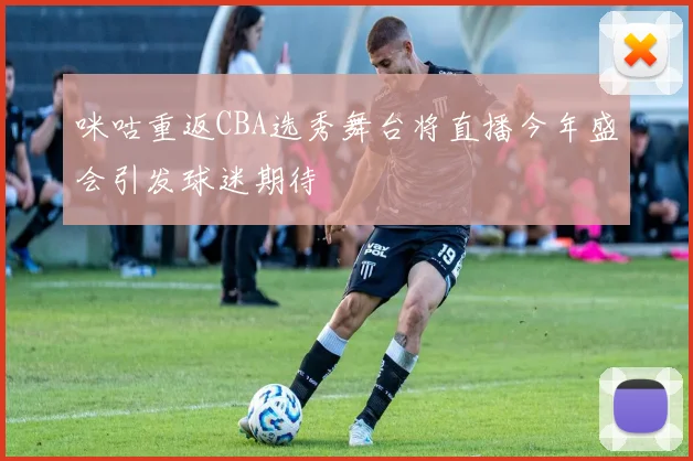 咪咕重返CBA选秀舞台将直播今年盛会引发球迷期待