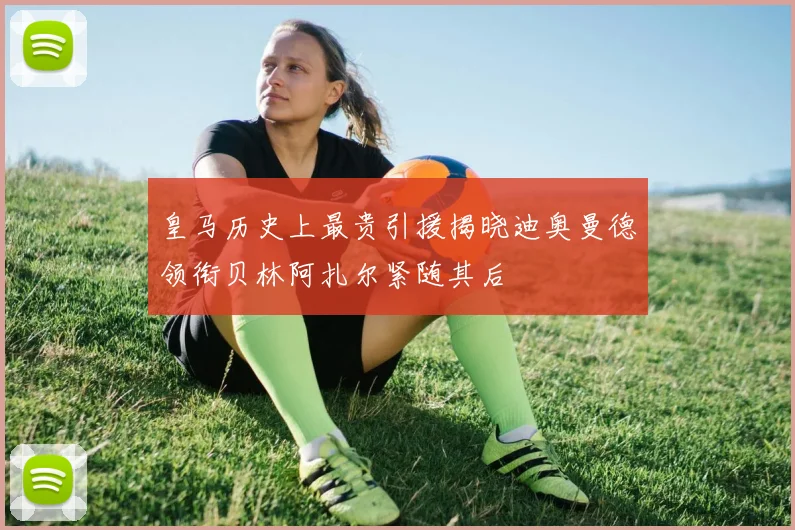 皇马历史上最贵引援揭晓迪奥曼德领衔贝林阿扎尔紧随其后