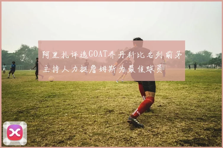 阿里扎评选GOAT乔丹科比名列前茅主持人力挺詹姆斯为最佳球员