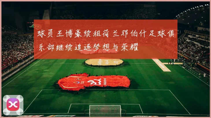 球员王博豪续租荷兰邓伯什足球俱乐部继续追逐梦想与荣耀