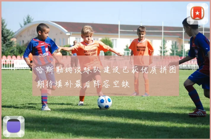 哈斯勒姆谈球队建设已获优质拼图期待填补最后阵容空缺