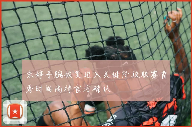 朱婷手腕恢复进入关键阶段联赛首秀时间尚待官方确认