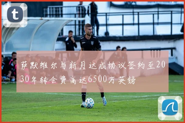 萨默维尔与新月达成协议签约至2030年转会费高达6500万英镑