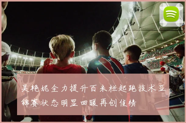 吴艳妮全力提升百米栏起跑技术亚锦赛状态明显回暖再创佳绩
