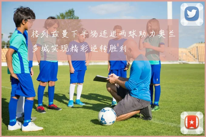 格列兹曼下半场连进两球助力奥兰多城实现精彩逆转胜利