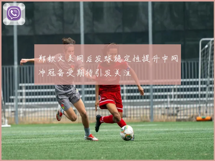 郑钦文美网后发球稳定性提升中网冲冠备受期待引发关注